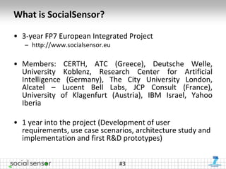 What is SocialSensor?

• 3-year FP7 European Integrated Project
   – http://www.socialsensor.eu

• Members: CERTH, ATC (Greece), Deutsche Welle,
  University Koblenz, Research Center for Artificial
  Intelligence (Germany), The City University London,
  Alcatel – Lucent Bell Labs, JCP Consult (France),
  University of Klagenfurt (Austria), IBM Israel, Yahoo
  Iberia

• 1 year into the project (Development of user
  requirements, use case scenarios, architecture study and
  implementation and first R&D prototypes)


                                  #3
 