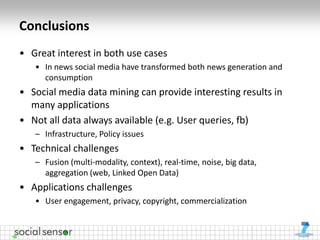 Conclusions
• Great interest in both use cases
   • In news social media have transformed both news generation and
     consumption
• Social media data mining can provide interesting results in
  many applications
• Not all data always available (e.g. User queries, fb)
   – Infrastructure, Policy issues
• Technical challenges
   – Fusion (multi-modality, context), real-time, noise, big data,
     aggregation (web, Linked Open Data)
• Applications challenges
   • User engagement, privacy, copyright, commercialization
 