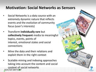 Motivation: Social Networks as Sensors
•    Social Networks is a data source with an
     extremely dynamic nature that reflects
     events and the evolution of community
     focus (user’s interests)
•    Transform individually rare but
     collectively frequent media to meaningful
     topics, events, points of
     interest, emotional states and social
     connections
•    Mine the data and their relations and
     exploit them in the right context
•    Scalable mining and indexing approaches
     taking into account the content and social
     context of social networks
 