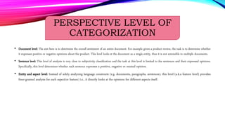 PERSPECTIVE LEVEL OF
CATEGORIZATION
• Document level: The aim here is to determine the overall sentiment of an entire document. For example given a product review, the task is to determine whether
it expresses positive or negative opinions about the product. This level looks at the document as a single entity, thus it is not extensible to multiple documents.
• Sentence level: This level of analysis is very close to subjectivity classification and the task at this level is limited to the sentences and their expressed opinions.
Specifically, this level determines whether each sentence expresses a positive, negative or neutral opinion.
• Entity and aspect level: Instead of solely analyzing language constructs (e.g. documents, paragraphs, sentences), this level (a.k.a feature level) provides
finer-grained analysis for each aspect(or feature) i.e., it directly looks at the opinions for different aspects itself.
 