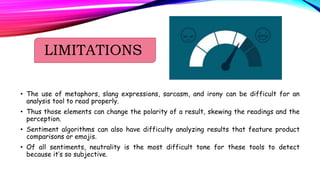 LIMITATIONS
• The use of metaphors, slang expressions, sarcasm, and irony can be difficult for an
analysis tool to read properly.
• Thus those elements can change the polarity of a result, skewing the readings and the
perception.
• Sentiment algorithms can also have difficulty analyzing results that feature product
comparisons or emojis.
• Of all sentiments, neutrality is the most difficult tone for these tools to detect
because it’s so subjective.
 
