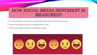 HOW SOCIAL MEDIA SENTIMENT IS
MEASURED?
• It involves checking how many negative and positive keywords are present in a chunk of conversation.
• If there are more positive keywords, it is considered positive content.
• If there are more negative keywords, it is called negative content.
 