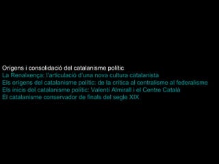 Orígens i consolidació del catalanisme polític   La Renaixença: l’articulació d’una nova cultura catalanista   Els orígens del catalanisme polític: de la crítica al centralisme al federalisme   Els inicis del catalanisme polític: Valentí Almirall i el Centre Català   El catalanisme conservador de finals del segle XIX   