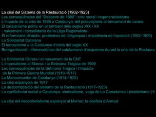 La crisi del Sistema de la Restauració (1902-1923) Les conseqüències del “Desastre de 1898”: crisi moral i regeneracionisme L’impacte  de la crisi de 1898 a Catalunya: del  polaviejisme  al tancament de caixes   El catalanisme polític en el tombant dels segles XIX i  XX : naixement i consolidació de la Lliga Regionalista   El reformisme dinàstic: problemes de l’oligarquia i impotència de l’oposició (1902-1909)   La Solidaritat Catalana   El lerrouxisme a la Catalunya d’inicis del segle XX   Reorganització i efervescència del catalanisme d’esquerres durant la crisi de la Restauració   La Solidaritat Obrera i el naixement de la CNT   L’imperialisme  al Marroc i la Setmana Tràgica de 1909   Les conseqüències de la Setmana Tràgica i  l’impacte  de la Primera Guerra Mundial (1910-1917)   La Mancomunitat de Catalunya (1914-1925)   La crisi espanyola de 1917   La descomposició del sistema de la Restauració (1917-1923)   La conflictivitat social a Catalunya: sindicalisme, vaga de La Canadenca i pistolerisme (1917-1923)   La crisi del neocolonialisme espanyol al Marroc: la desfeta  d’Annual   