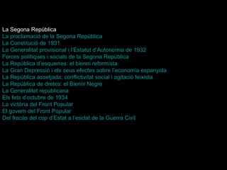 La Segona República La proclamació de la Segona República La Constitució de 1931   La Generalitat provisional i  l’Estatut   d’Autonomia  de 1932   Forces polítiques i socials de la Segona República   La República d’esquerres: el bienni reformista   La Gran Depressió i els seus efectes sobre l’economia espanyola   La República assetjada: conflictivitat social i agitació feixista   La República de dretes: el Bienni Negre   La Generalitat republicana   Els fets d’octubre de 1934   La victòria del Front Popular   El govern del Front Popular   Del fracàs del cop  d’Estat  a l’esclat de la Guerra Civil   