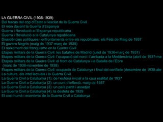 LA GUERRA CIVIL (1936-1939) Del fracàs del cop  d’Estat  a l’esclat de la Guerra Civil El món davant la Guerra  d’Espanya Guerra i Revolució a l’Espanya republicana Guerra i Revolució a la Catalunya republicana Dissidències polítiques i enfrontaments entre els republicans: els Fets de Maig de 1937 El govern  Negrín  (maig de 1937-març de 1939) El naixement del franquisme en la Guerra Civil Etapes militars de la Guerra Civil: les batalles de Madrid (juliol de 1936-març de 1937) Etapes militars de la Guerra Civil: l’ocupació del nord i l’arribada a la Mediterrània (abril de 1937-març de 1938) Etapes militars de la Guerra Civil: el front de Catalunya i la Batalla de  l’Ebre  (març de 1938-novembre de 1938) Etapes militars de la Guerra Civil: ocupació de Catalunya i final del conflicte (desembre de 1938-abril de 1939) La cultura, els intel·lectuals i la Guerra Civil La Guerra Civil a Catalunya (1): de l’eufòria inicial a la crua realitat de 1937 La Guerra Civil a Catalunya (2): un punt d’inflexió, maig de 1937 La Guerra Civil a Catalunya (3): un país partit i assetjat La Guerra Civil a Catalunya (4): la desfeta de 1939 El cost humà i econòmic de la Guerra Civil a Catalunya 