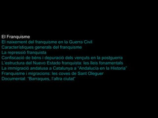 El Franquisme El naixement del franquisme en la Guerra Civil   Característiques generals del franquisme   La repressió franquista   Confiscació de béns i depuració dels vençuts en la postguerra   L’estructura del  Nuevo   Estado  franquista: les lleis fonamentals   La immigració andalusa a Catalunya a “ Andalucía  en la Historia” Franquisme i migracions: les coves de Sant Oleguer   Documental: “Barraques, l’altra ciutat”   