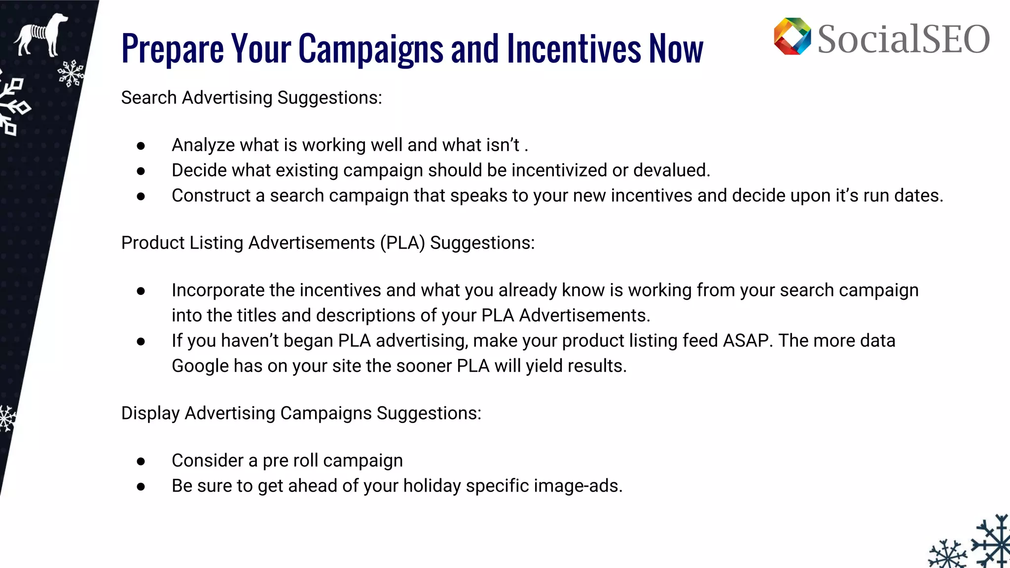 Prepare Your Campaigns and Incentives Now
Search Advertising Suggestions:
● Analyze what is working well and what isn’t .
● Decide what existing campaign should be incentivized or devalued.
● Construct a search campaign that speaks to your new incentives and decide upon it’s run dates.
Product Listing Advertisements (PLA) Suggestions:
● Incorporate the incentives and what you already know is working from your search campaign
into the titles and descriptions of your PLA Advertisements.
● If you haven’t began PLA advertising, make your product listing feed ASAP. The more data
Google has on your site the sooner PLA will yield results.
Display Advertising Campaigns Suggestions:
● Consider a pre roll campaign
● Be sure to get ahead of your holiday specific image-ads.
 