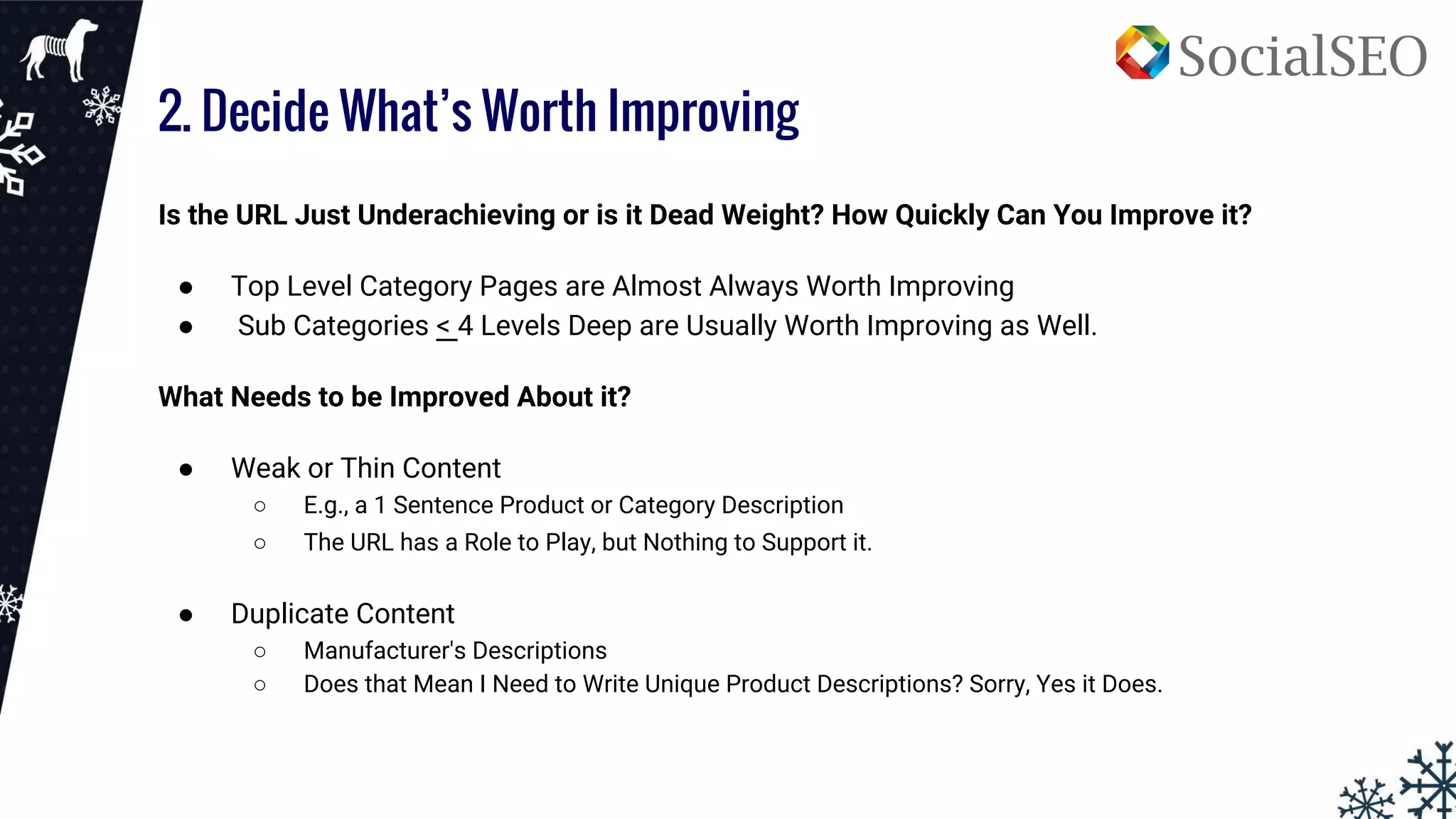 2. Decide What’s Worth Improving
Is the URL Just Underachieving or is it Dead Weight? How Quickly Can You Improve it?
● Top Level Category Pages are Almost Always Worth Improving
● Sub Categories < 4 Levels Deep are Usually Worth Improving as Well.
What Needs to be Improved About it?
● Weak or Thin Content
○ E.g., a 1 Sentence Product or Category Description
○ The URL has a Role to Play, but Nothing to Support it.
● Duplicate Content
○ Manufacturer's Descriptions
○ Does that Mean I Need to Write Unique Product Descriptions? Sorry, Yes it Does.
 