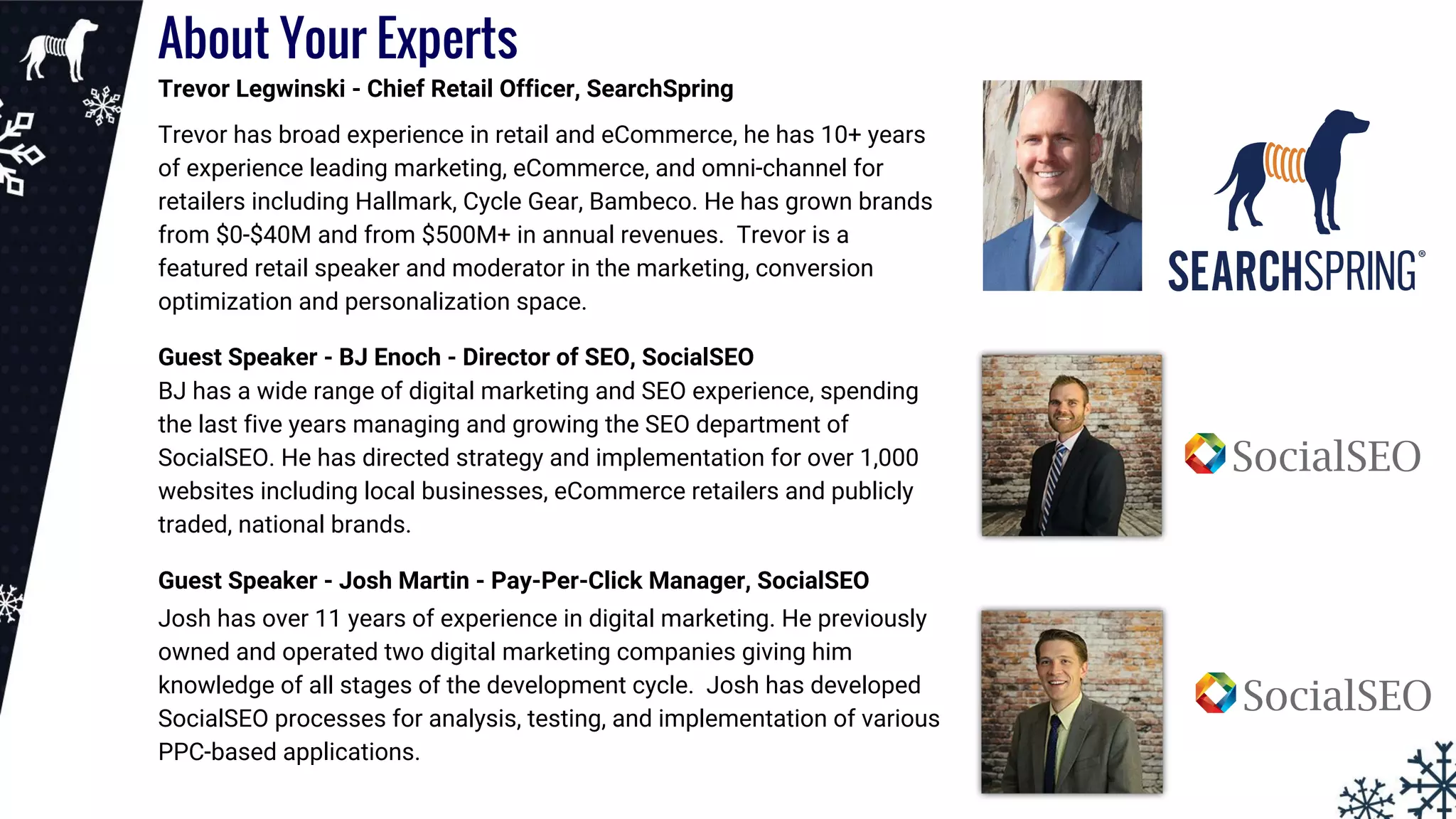 About Your Experts
Trevor Legwinski - Chief Retail Officer, SearchSpring
Trevor has broad experience in retail and eCommerce, he has 10+ years
of experience leading marketing, eCommerce, and omni-channel for
retailers including Hallmark, Cycle Gear, Bambeco. He has grown brands
from $0-$40M and from $500M+ in annual revenues. Trevor is a
featured retail speaker and moderator in the marketing, conversion
optimization and personalization space.
Guest Speaker - BJ Enoch - Director of SEO, SocialSEO
BJ has a wide range of digital marketing and SEO experience, spending
the last five years managing and growing the SEO department of
SocialSEO. He has directed strategy and implementation for over 1,000
websites including local businesses, eCommerce retailers and publicly
traded, national brands.
Guest Speaker - Josh Martin - Pay-Per-Click Manager, SocialSEO
Josh has over 11 years of experience in digital marketing. He previously
owned and operated two digital marketing companies giving him
knowledge of all stages of the development cycle. Josh has developed
SocialSEO processes for analysis, testing, and implementation of various
PPC-based applications.
 