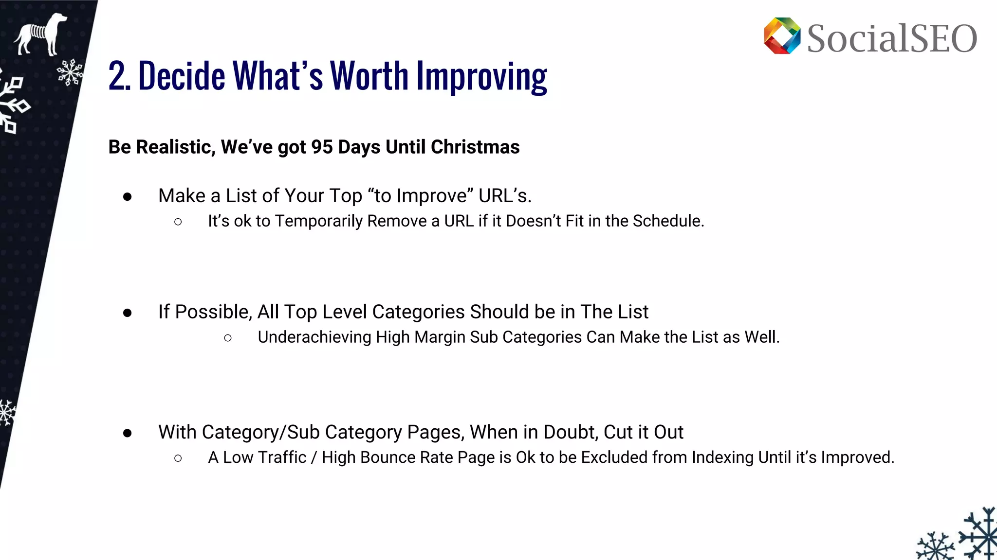 2. Decide What’s Worth Improving
Be Realistic, We’ve got 95 Days Until Christmas
● Make a List of Your Top “to Improve” URL’s.
○ It’s ok to Temporarily Remove a URL if it Doesn’t Fit in the Schedule.
● If Possible, All Top Level Categories Should be in The List
○ Underachieving High Margin Sub Categories Can Make the List as Well.
● With Category/Sub Category Pages, When in Doubt, Cut it Out
○ A Low Traffic / High Bounce Rate Page is Ok to be Excluded from Indexing Until it’s Improved.
 