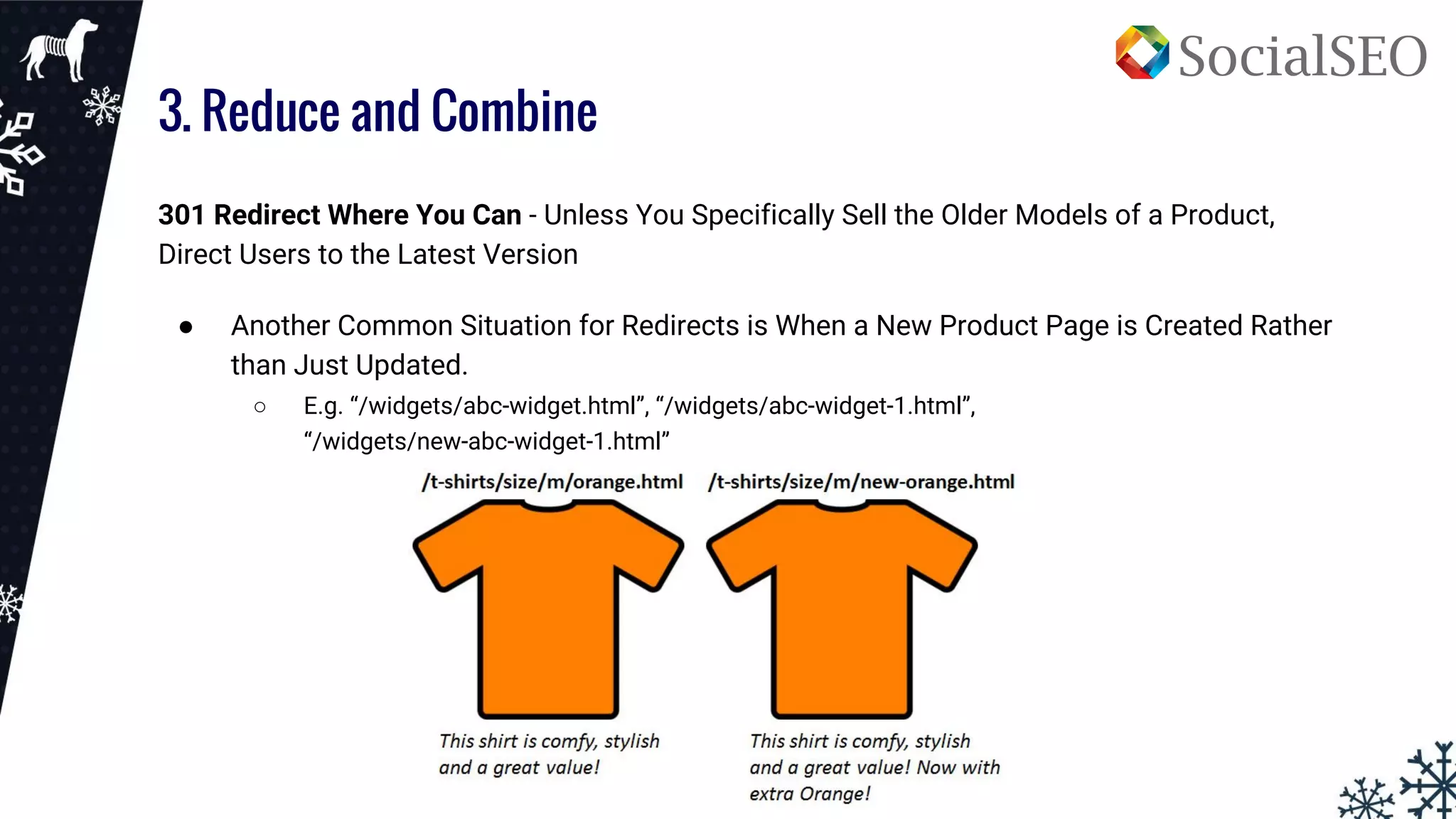 3. Reduce and Combine
301 Redirect Where You Can - Unless You Specifically Sell the Older Models of a Product,
Direct Users to the Latest Version
● Another Common Situation for Redirects is When a New Product Page is Created Rather
than Just Updated.
○ E.g. “/widgets/abc-widget.html”, “/widgets/abc-widget-1.html”,
“/widgets/new-abc-widget-1.html”
 