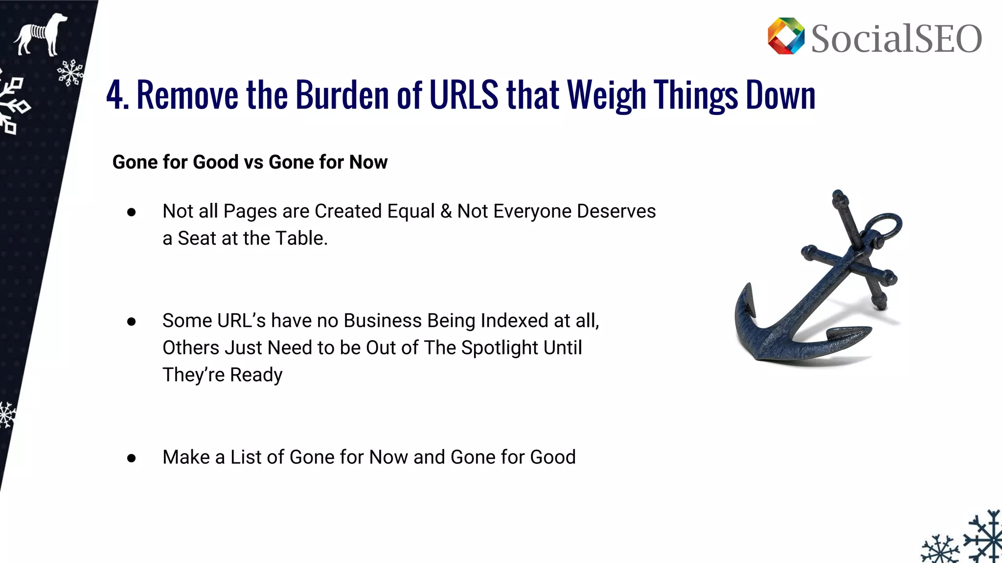 4. Remove the Burden of URLS that Weigh Things Down
Gone for Good vs Gone for Now
● Not all Pages are Created Equal & Not Everyone Deserves
a Seat at the Table.
● Some URL’s have no Business Being Indexed at all,
Others Just Need to be Out of The Spotlight Until
They’re Ready
● Make a List of Gone for Now and Gone for Good
 