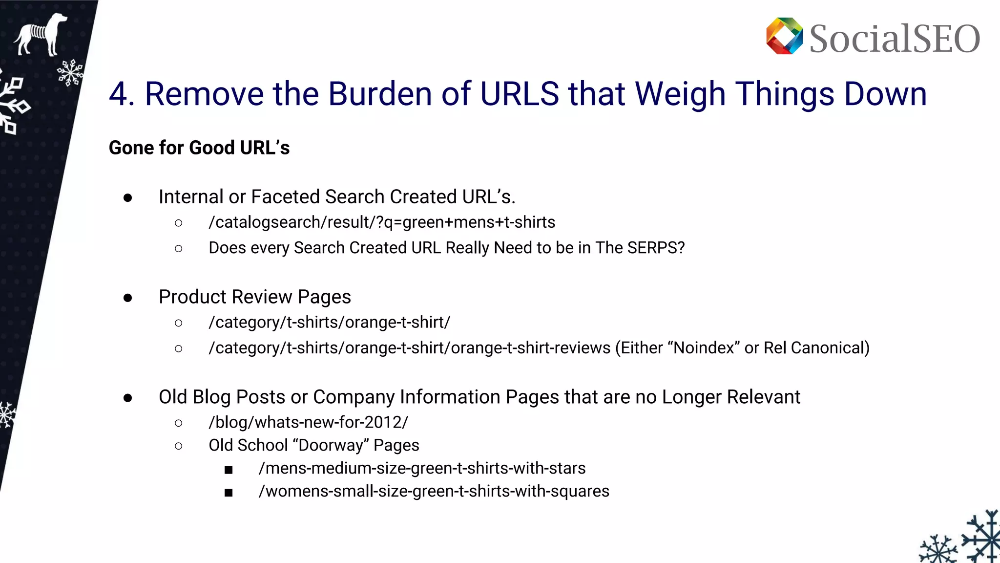 4. Remove the Burden of URLS that Weigh Things Down
Gone for Good URL’s
● Internal or Faceted Search Created URL’s.
○ /catalogsearch/result/?q=green+mens+t-shirts
○ Does every Search Created URL Really Need to be in The SERPS?
● Product Review Pages
○ /category/t-shirts/orange-t-shirt/
○ /category/t-shirts/orange-t-shirt/orange-t-shirt-reviews (Either “Noindex” or Rel Canonical)
● Old Blog Posts or Company Information Pages that are no Longer Relevant
○ /blog/whats-new-for-2012/
○ Old School “Doorway” Pages
■ /mens-medium-size-green-t-shirts-with-stars
■ /womens-small-size-green-t-shirts-with-squares
 