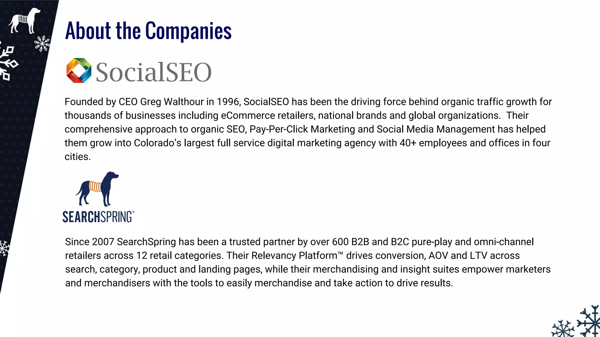 About the Companies
Founded by CEO Greg Walthour in 1996, SocialSEO has been the driving force behind organic traffic growth for
thousands of businesses including eCommerce retailers, national brands and global organizations. Their
comprehensive approach to organic SEO, Pay-Per-Click Marketing and Social Media Management has helped
them grow into Colorado’s largest full service digital marketing agency with 40+ employees and offices in four
cities.
Since 2007 SearchSpring has been a trusted partner by over 600 B2B and B2C pure-play and omni-channel
retailers across 12 retail categories. Their Relevancy Platform™ drives conversion, AOV and LTV across
search, category, product and landing pages, while their merchandising and insight suites empower marketers
and merchandisers with the tools to easily merchandise and take action to drive results.
 