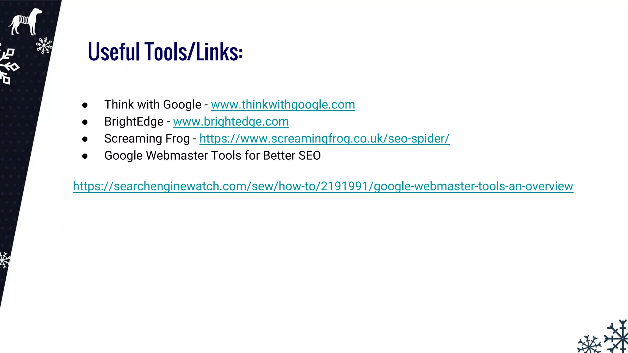 Useful Tools/Links:
● Think with Google - www.thinkwithgoogle.com
● BrightEdge - www.brightedge.com
● Screaming Frog - https://www.screamingfrog.co.uk/seo-spider/
● Google Webmaster Tools for Better SEO
https://searchenginewatch.com/sew/how-to/2191991/google-webmaster-tools-an-overview
 