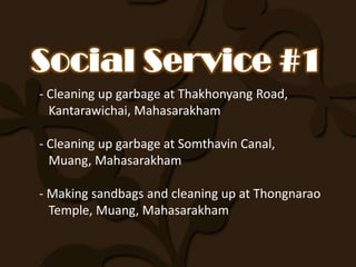 - Cleaning up garbage at Thakhonyang Road,
  Kantarawichai, Mahasarakham

- Cleaning up garbage at Somthavin Canal,
  Muang, Mahasarakham

- Making sandbags and cleaning up at Thongnarao
  Temple, Muang, Mahasarakham
 
