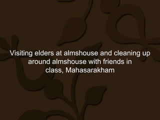 Visiting elders at almshouse and cleaning up
       around almshouse with friends in
            class, Mahasarakham
 