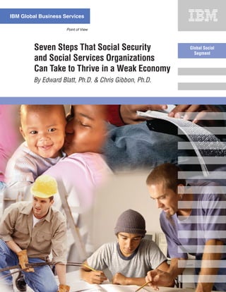 IBM Global Business Services

                     Point of View




         Seven Steps That Social Security              Global Social
                                                         Segment
         and Social Services Organizations
         Can Take to Thrive in a Weak Economy
        By Edward Blatt, Ph.D. & Chris Gibbon, Ph.D.
 