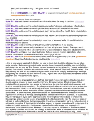 Copyright © 2013 Eli El Page 14
$850,000::$150,000 ~ only 17.4% goes toward our children
∴
Out of , over of taxpayer money is legally , , or
each year.
Basically, we are wasting $49.4 billion per year:
could cover the costs of free online educations for every student and military war
fighter.
could cover the costs of repairing our nation’s bridges and roadway infrastructure.
could cover the costs to provide every K-12 student’s breakfast and lunch.
could cover the costs to provide every senior citizen free Health Care, rehabilitation,
and lodging.
could cover the costs to provide free Health Care to every household bringing in less
than $150,000
could cover the costs of eight rover trips to Mars and wells 10 round trips to the
International Space Station.
could cover the pay of every law enforcement officer in our country.
could secure and protect American from all cyber-war threats. Taxpayers send
nearly $2 billion a year to cyber-schools that let K-12 students receive free public education online.
saving per year would guarantee that our nation is resilient against any future
financial breakdowns, student loan meltdowns, or mortgage failures.
would the need of the current and any possibility of a future
: No civilian federal employee would ever be furloughed.
…this is how we are wasting $49.4 billion per year in funds that should be allocated for our future
social security. By time we run out of social security, those responsible would be long out-of-office
and passed on. As long as “The System” remains vulnerable to “piggy-backing” “fat cat” stakeholders
gaming “The System”, business will remain as usual. Some say that this is the “American Way”. The
responsibility lies with our social service organizations to stand for integrity and sending a message
that gaming the system is not the “American Way”. Again - Our future social security benefits are in
jeopardy - and President Obama agrees.
Once social service organizations have defined clear goals focused on real-world outcomes, they
should create a strategy to focus on achieving them. Strategy involves difficult choices. Often,
multiple different approaches may appear to help achieve the goal, but with limited resources and
time it is impossible to try everything. Social service organizations should adopt a set of actions that
will have the most impact in the necessary timeframe. In some cases, there will be considerable
evidence about what works, and social service organizations should direct their energies to those
approaches. In other instances, the evidence base will be somewhat limited, and social service
organizations will have to develop a strategy based on the best information available. In such cases,
they should focus on trying some approaches and improving the evidence base of what works.
Developing a strategy, social service organizations should also consider how the proposed strategy
will lead to real-world change that is measurable. Imagine an organization wants to reduce the risk of
salmonella poisoning. If its conventional wisdom strategy is focused on working with restaurants, it is
making an implicit assumption that the main cause of salmonella is poor food preparation in
restaurants, rather than in homes. However, if the major cause of salmonella is that home cooked
food is poorly prepared and stored, the strategy is likely to fail. Here is another example: consider an
international organization that wants to reduce the rate of HIV in a developing country. If the
 