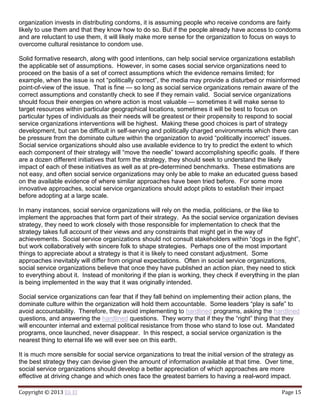 Copyright © 2013 Eli El Page 15
organization invests in distributing condoms, it is assuming people who receive condoms are fairly
likely to use them and that they know how to do so. But if the people already have access to condoms
and are reluctant to use them, it will likely make more sense for the organization to focus on ways to
overcome cultural resistance to condom use.
Solid formative research, along with good intentions, can help social service organizations establish
the applicable set of assumptions. However, in some cases social service organizations need to
proceed on the basis of a set of correct assumptions which the evidence remains limited; for
example, when the issue is not “politically correct”, the media may provide a disturbed or misinformed
point-of-view of the issue. That is fine — so long as social service organizations remain aware of the
correct assumptions and constantly check to see if they remain valid. Social service organizations
should focus their energies on where action is most valuable — sometimes it will make sense to
target resources within particular geographical locations, sometimes it will be best to focus on
particular types of individuals as their needs will be greatest or their propensity to respond to social
service organizations interventions will be highest. Making these good choices is part of strategy
development, but can be difficult in self-serving and politically charged environments which there can
be pressure from the dominate culture within the organization to avoid “politically incorrect” issues.
Social service organizations should also use available evidence to try to predict the extent to which
each component of their strategy will “move the needle” toward accomplishing specific goals. If there
are a dozen different initiatives that form the strategy, they should seek to understand the likely
impact of each of these initiatives as well as at pre-determined benchmarks. These estimations are
not easy, and often social service organizations may only be able to make an educated guess based
on the available evidence of where similar approaches have been tried before. For some more
innovative approaches, social service organizations should adopt pilots to establish their impact
before adopting at a large scale.
In many instances, social service organizations will rely on the media, politicians, or the like to
implement the approaches that form part of their strategy. As the social service organization devises
strategy, they need to work closely with those responsible for implementation to check that the
strategy takes full account of their views and any constraints that might get in the way of
achievements. Social service organizations should not consult stakeholders within “dogs in the fight”,
but work collaboratively with sincere folk to shape strategies. Perhaps one of the most important
things to appreciate about a strategy is that it is likely to need constant adjustment. Some
approaches inevitably will differ from original expectations. Often in social service organizations,
social service organizations believe that once they have published an action plan, they need to stick
to everything about it. Instead of monitoring if the plan is working, they check if everything in the plan
is being implemented in the way that it was originally intended.
Social service organizations can fear that if they fall behind on implementing their action plans, the
dominate culture within the organization will hold them accountable. Some leaders “play is safe” to
avoid accountability. Therefore, they avoid implementing to hardlined programs, asking the hardlined
questions, and answering the hardlined questions. They worry that if they the “right” thing that they
will encounter internal and external political resistance from those who stand to lose out. Mandated
programs, once launched, never disappear. In this respect, a social service organization is the
nearest thing to eternal life we will ever see on this earth.
It is much more sensible for social service organizations to treat the initial version of the strategy as
the best strategy they can devise given the amount of information available at that time. Over time,
social service organizations should develop a better appreciation of which approaches are more
effective at driving change and which ones face the greatest barriers to having a real-word impact.
 
