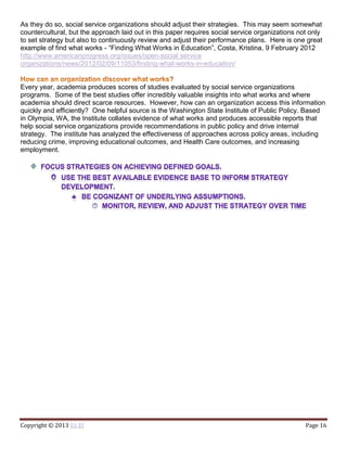 Copyright © 2013 Eli El Page 16
As they do so, social service organizations should adjust their strategies. This may seem somewhat
countercultural, but the approach laid out in this paper requires social service organizations not only
to set strategy but also to continuously review and adjust their performance plans. Here is one great
example of find what works - “Finding What Works in Education”, Costa, Kristina, 9 February 2012
http://www.americanprogress.org/issues/open-social service
organizations/news/2012/02/09/11053/finding-what-works-in-education/
Every year, academia produces scores of studies evaluated by social service organizations
programs. Some of the best studies offer incredibly valuable insights into what works and where
academia should direct scarce resources. However, how can an organization access this information
quickly and efficiently? One helpful source is the Washington State Institute of Public Policy. Based
in Olympia, WA, the Institute collates evidence of what works and produces accessible reports that
help social service organizations provide recommendations in public policy and drive internal
strategy. The institute has analyzed the effectiveness of approaches across policy areas, including
reducing crime, improving educational outcomes, and Health Care outcomes, and increasing
employment.
 
