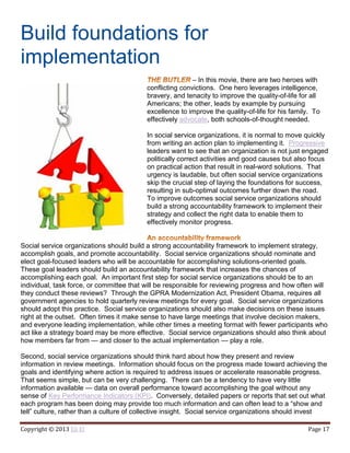 Copyright © 2013 Eli El Page 17
Build foundations for
implementation
– In this movie, there are two heroes with
conflicting convictions. One hero leverages intelligence,
bravery, and tenacity to improve the quality-of-life for all
Americans; the other, leads by example by pursuing
excellence to improve the quality-of-life for his family. To
effectively advocate, both schools-of-thought needed.
In social service organizations, it is normal to move quickly
from writing an action plan to implementing it. Progressive
leaders want to see that an organization is not just engaged
politically correct activities and good causes but also focus
on practical action that result in real-word solutions. That
urgency is laudable, but often social service organizations
skip the crucial step of laying the foundations for success,
resulting in sub-optimal outcomes further down the road.
To improve outcomes social service organizations should
build a strong accountability framework to implement their
strategy and collect the right data to enable them to
effectively monitor progress.
Social service organizations should build a strong accountability framework to implement strategy,
accomplish goals, and promote accountability. Social service organizations should nominate and
elect goal-focused leaders who will be accountable for accomplishing solutions-oriented goals.
These goal leaders should build an accountability framework that increases the chances of
accomplishing each goal. An important first step for social service organizations should be to an
individual, task force, or committee that will be responsible for reviewing progress and how often will
they conduct these reviews? Through the GPRA Modernization Act, President Obama, requires all
government agencies to hold quarterly review meetings for every goal. Social service organizations
should adopt this practice. Social service organizations should also make decisions on these issues
right at the outset. Often times it make sense to have large meetings that involve decision makers,
and everyone leading implementation, while other times a meeting format with fewer participants who
act like a strategy board may be more effective. Social service organizations should also think about
how members far from — and closer to the actual implementation — play a role.
Second, social service organizations should think hard about how they present and review
information in review meetings. Information should focus on the progress made toward achieving the
goals and identifying where action is required to address issues or accelerate reasonable progress.
That seems simple, but can be very challenging. There can be a tendency to have very little
information available — data on overall performance toward accomplishing the goal without any
sense of Key Performance Indicators (KPI). Conversely, detailed papers or reports that set out what
each program has been doing may provide too much information and can often lead to a “show and
tell” culture, rather than a culture of collective insight. Social service organizations should invest
 