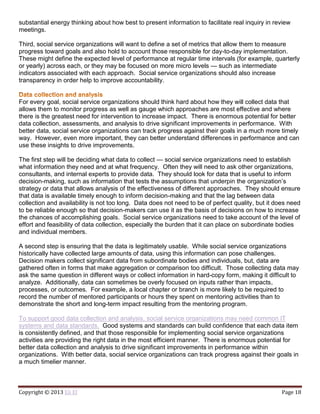Copyright © 2013 Eli El Page 18
substantial energy thinking about how best to present information to facilitate real inquiry in review
meetings.
Third, social service organizations will want to define a set of metrics that allow them to measure
progress toward goals and also hold to account those responsible for day-to-day implementation.
These might define the expected level of performance at regular time intervals (for example, quarterly
or yearly) across each, or they may be focused on more micro levels — such as intermediate
indicators associated with each approach. Social service organizations should also increase
transparency in order help to improve accountability.
For every goal, social service organizations should think hard about how they will collect data that
allows them to monitor progress as well as gauge which approaches are most effective and where
there is the greatest need for intervention to increase impact. There is enormous potential for better
data collection, assessments, and analysis to drive significant improvements in performance. With
better data, social service organizations can track progress against their goals in a much more timely
way. However, even more important, they can better understand differences in performance and can
use these insights to drive improvements.
The first step will be deciding what data to collect — social service organizations need to establish
what information they need and at what frequency. Often they will need to ask other organizations,
consultants, and internal experts to provide data. They should look for data that is useful to inform
decision-making, such as information that tests the assumptions that underpin the organization’s
strategy or data that allows analysis of the effectiveness of different approaches. They should ensure
that data is available timely enough to inform decision-making and that the lag between data
collection and availability is not too long. Data does not need to be of perfect quality, but it does need
to be reliable enough so that decision-makers can use it as the basis of decisions on how to increase
the chances of accomplishing goals. Social service organizations need to take account of the level of
effort and feasibility of data collection, especially the burden that it can place on subordinate bodies
and individual members.
A second step is ensuring that the data is legitimately usable. While social service organizations
historically have collected large amounts of data, using this information can pose challenges.
Decision makers collect significant data from subordinate bodies and individuals, but, data are
gathered often in forms that make aggregation or comparison too difficult. Those collecting data may
ask the same question in different ways or collect information in hard-copy form, making it difficult to
analyze. Additionally, data can sometimes be overly focused on inputs rather than impacts,
processes, or outcomes. For example, a local chapter or branch is more likely to be required to
record the number of mentored participants or hours they spent on mentoring activities than to
demonstrate the short and long-term impact resulting from the mentoring program.
To support good data collection and analysis, social service organizations may need common IT
systems and data standards. Good systems and standards can build confidence that each data item
is consistently defined, and that those responsible for implementing social service organizations
activities are providing the right data in the most efficient manner. There is enormous potential for
better data collection and analysis to drive significant improvements in performance within
organizations. With better data, social service organizations can track progress against their goals in
a much timelier manner.
 