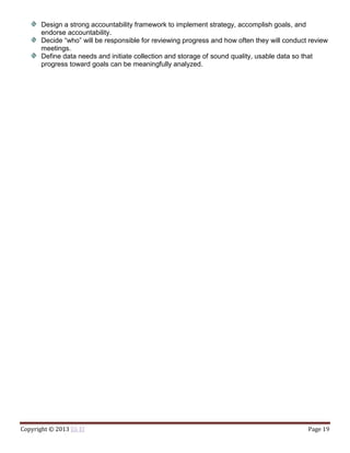 Copyright © 2013 Eli El Page 19
Design a strong accountability framework to implement strategy, accomplish goals, and
endorse accountability.
Decide “who” will be responsible for reviewing progress and how often they will conduct review
meetings.
Define data needs and initiate collection and storage of sound quality, usable data so that
progress toward goals can be meaningfully analyzed.
 