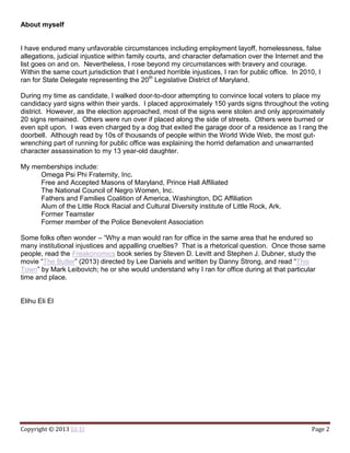 Copyright © 2013 Eli El Page 2
About myself
I have endured many unfavorable circumstances including employment layoff, homelessness, false
allegations, judicial injustice within family courts, and character defamation over the Internet and the
list goes on and on. Nevertheless, I rose beyond my circumstances with bravery and courage.
Within the same court jurisdiction that I endured horrible injustices, I ran for public office. In 2010, I
ran for State Delegate representing the 20th
Legislative District of Maryland.
During my time as candidate, I walked door-to-door attempting to convince local voters to place my
candidacy yard signs within their yards. I placed approximately 150 yards signs throughout the voting
district. However, as the election approached, most of the signs were stolen and only approximately
20 signs remained. Others were run over if placed along the side of streets. Others were burned or
even spit upon. I was even charged by a dog that exited the garage door of a residence as I rang the
doorbell. Although read by 10s of thousands of people within the World Wide Web, the most gut-
wrenching part of running for public office was explaining the horrid defamation and unwarranted
character assassination to my 13 year-old daughter.
My memberships include:
Omega Psi Phi Fraternity, Inc.
Free and Accepted Masons of Maryland, Prince Hall Affiliated
The National Council of Negro Women, Inc.
Fathers and Families Coalition of America, Washington, DC Affiliation
Alum of the Little Rock Racial and Cultural Diversity institute of Little Rock, Ark.
Former Teamster
Former member of the Police Benevolent Association
Some folks often wonder – “Why a man would ran for office in the same area that he endured so
many institutional injustices and appalling cruelties? That is a rhetorical question. Once those same
people, read the Freakonomics book series by Steven D. Levitt and Stephen J. Dubner, study the
movie “The Butler” (2013) directed by Lee Daniels and written by Danny Strong, and read “This
Town” by Mark Leibovich; he or she would understand why I ran for office during at that particular
time and place.
Elihu Eli El
 