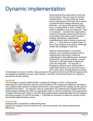 Copyright © 2013 Eli El Page 20
Dynamic implementation
Once social service organizations have built
the foundations, they are ready for dynamic
implementation. In many instances, social
service organizations think their role is merely
to implement their strategy effectively and
efficiently. As long as they get grant dollars,
dues, or assessments on time, or define and
enforce regulations, they are doing well. That
is not enough — social service organizations
should be constantly examining how they are
doing against their goal by examining each
strategy, developing a sophisticated
understanding of what is driving success and
what needs to be done to increase impact. In
short, they should be using data to continually
refresh their strategies in real time.
Dynamic implementation is not a linear
process, but a constantly repeated cycle of
implementing interventions, analyzing
undertakings on their effectiveness, reviewing
performance, and refining strategy. In some
instances, it will make sense to repeat this
cycle very frequently — for example, in
emergency situations such as flood relief, it
might make sense to do so every few hours —
but in most cases, the right frequency is likely
to be between one and six months. Because data on the performance of each different approach will
not regularly be available at every review meeting, it will often make sense to focus on a subset of
approaches at each meeting.
The first stage in dynamic implementation is setting the strategy in motion. Social service
organizations should implement planned activities based on the strategy and collect the quantitative
and qualitative data required to evaluate performance. Some aspects of the strategy can be easier to
implement than others — for example, when an organization can implement the changes itself, they
should happen relatively fast. When an organization relies on others to implement, those approaches
inevitably will take longer. Keep in mind that while implementation traditionally feels like the endgame,
launching a program is only the first stage — it will likely be necessary to adjust the program during
the dynamic implementation process.
Analyzing data is essential to understanding what
Aspects of a program work and which do not, and more important, the reasons behind these
differences.
 