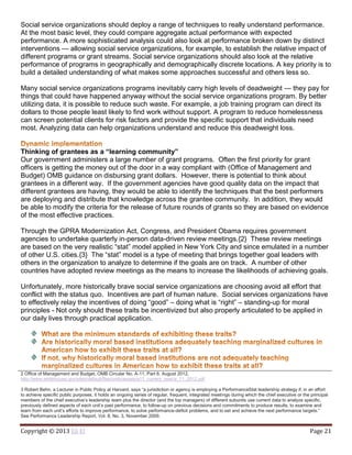 Copyright © 2013 Eli El Page 21
Social service organizations should deploy a range of techniques to really understand performance.
At the most basic level, they could compare aggregate actual performance with expected
performance. A more sophisticated analysis could also look at performance broken down by distinct
interventions — allowing social service organizations, for example, to establish the relative impact of
different programs or grant streams. Social service organizations should also look at the relative
performance of programs in geographically and demographically discrete locations. A key priority is to
build a detailed understanding of what makes some approaches successful and others less so.
Many social service organizations programs inevitably carry high levels of deadweight — they pay for
things that could have happened anyway without the social service organizations program. By better
utilizing data, it is possible to reduce such waste. For example, a job training program can direct its
dollars to those people least likely to find work without support. A program to reduce homelessness
can screen potential clients for risk factors and provide the specific support that individuals need
most. Analyzing data can help organizations understand and reduce this deadweight loss.
Thinking of grantees as a “learning community”
Our government administers a large number of grant programs. Often the first priority for grant
officers is getting the money out of the door in a way compliant with (Office of Management and
Budget) OMB guidance on disbursing grant dollars. However, there is potential to think about
grantees in a different way. If the government agencies have good quality data on the impact that
different grantees are having, they would be able to identify the techniques that the best performers
are deploying and distribute that knowledge across the grantee community. In addition, they would
be able to modify the criteria for the release of future rounds of grants so they are based on evidence
of the most effective practices.
Through the GPRA Modernization Act, Congress, and President Obama requires government
agencies to undertake quarterly in-person data-driven review meetings.{2} These review meetings
are based on the very realistic “stat” model applied in New York City and since emulated in a number
of other U.S. cities.{3} The “stat” model is a type of meeting that brings together goal leaders with
others in the organization to analyze to determine if the goals are on track. A number of other
countries have adopted review meetings as the means to increase the likelihoods of achieving goals.
Unfortunately, more historically brave social service organizations are choosing avoid all effort that
conflict with the status quo. Incentives are part of human nature. Social services organizations have
to effectively relay the incentives of doing “good” – doing what is “right” – standing-up for moral
principles - Not only should these traits be incentivized but also properly articulated to be applied in
our daily lives through practical application.
2 Office of Management and Budget, OMB Circular No. A-11, Part 6, August 2012,
http://www.whitehouse.gov/sites/default/files/omb/assets/a11_current_year/a_11_2012.pdf
3 Robert Behn, a Lecturer in Public Policy at Harvard, says “a jurisdiction or agency is employing a PerformanceStat leadership strategy if, in an effort
to achieve specific public purposes, it holds an ongoing series of regular, frequent, integrated meetings during which the chief executive or the principal
members of the chief executive’s leadership team plus the director (and the top managers) of different subunits use current data to analyze specific,
previously defined aspects of each unit’s past performance, to follow-up on previous decisions and commitments to produce results, to examine and
learn from each unit’s efforts to improve performance, to solve performance-deficit problems, and to set and achieve the next performance targets.”
See Performance Leadership Report, Vol. 8, No. 3, November 2009.
 