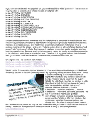 Copyright © 2013 Eli El Page 22
If you have closely studied this paper so far, you could respond to these questions? This is why is to
very important to select leaders whose interests are aligned with –
I n c e n t i v i z i n g ALTRUISM
I n c e n t i v i z i n g BRAVERY
I n c e n t i v i z i n g COMPASSION
I n c e n t i v i z i n g CRITICAL THINKING
I n c e n t i v i z i n g EMPATHY
I n c e n t i v i z i n g EXCELLENCE
I n c e n t i v i z i n g GOOD CHARACTER
I n c e n t i v i z i n g GOOD COMMUNICATION
I n c e n t i v i z i n g GOOD HUMANITY
I n c e n t i v i z i n g SELF-SACRIFICE
I n c e n t i v i z i n g SINCERITY
I n c e n t i v i z i n g TRUTH
Systems are broken because incentives exist for stakeholders to allow them to remain broken. Our
education systems remain broken to disenfranchise marginalized groups so that the dominate class
maintains a competitive edge. Our Health Care system remains broken; millionaires strive to
continue making out like fatcats - and so on. Today’s society, there is a trend of piggy-backing “bad
causes” with “good cause” efforts. For instance, it has been proven that greater legalized abortions
have decreased crime. Because sharing that message is clearly not readily acceptable or agreeable
to the minds and sensibilities of most Americans. Therefore, it is piggy-backed and overshadowed
with “good causes” such as free Health Care education, scholarship resources, etc.
On a lighter note - we can learn from history:
http://www.youtube.com/watch?v=fF8p22sB3FM
http://www.youtube.com/watch?v=QXGRBJgWSQA
http://www.youtube.com/watch?v=2jjMwhZOg_4
What if Harriet Tubman did not act as "Conductor" of escaped slaves at the Underground Rail Road
and simply decided to become “politically correct” by logistically placing shoes on every slave? What
if Martin Luther King, Jr. had not lead our Civil
Rights Movement and only remained content with
being a Preacher saving souls from the pulpit?
What if the Little Rock Nine had not enrolled in Little
Rock Central High School, but choose to “play it
safe” by attended an all-black high school?
Location, Location, Location - ”Political
Correctness”, “Political Correctness”, “Political
Correctness” - Politicians, politicians, politicians - we
live in a world that incentivizes “political
correctness”, corruption, cheating, manipulation,
power, and the “what is in it for me” mindset. Our
modern-day social services organizations can
change that. Social service organizations have to
elect leaders who represent not only the best interest of the organization but also the best interest of
society. Here is an example of what one social service is doing to elect the right leader:
Click here to download
 