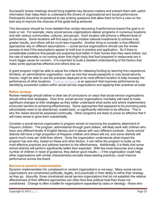 Copyright © 2013 Eli El Page 23
Successful review meetings should bring together key decision-makers and present them with useful
information than helps them to understand the drivers of organizational and social performance.
Participants should be empowered to ask probing questions that allow them to form a view on the
best way to improve the chances of the goals being achieved.
This discussion should be more detailed than simply discussing if performance toward the goal is on
track or not. For example, many social service organizations deliver programs in numerous locations
and with various communities, cultures, and groups. Each location will achieve a different level of
performance. Some locations will find ways to use modest national investments to achieve truly
greater results, and others will be much less impactful. Another thing to consider is that different
approaches rely on different assumptions — social service organizations should use the review
process to test if the assumptions appear to hold true in practice and application. So if there is
considerable evidence that people are preparing food better in their homes than they were before, but
the rate of salmonella is not coming down that might imply that food prepared in restaurants are a
much bigger cause for concern. It is important to build a detailed understanding of the factors that
make some approaches effective and others less so.
A grant program might be able to adjust the criteria for releasing funding by learning from experience.
Similarly, an administrative organization, such as one that issues passports or cuts social security
checks, might be able to use the practices deployed at its most efficient location to help increase the
performance of other locations. Positive deviance is an approach that improves performance by
identifying successful outliers within social service organizations and applying their practices at scale
Review meetings should deliver a clear set of conclusions on ways that social service organizations
should refine their strategies. Over time, social service organizations inevitably will need to make
significant changes to their strategies as they better understand what works and where implementers
encounter barriers to achieving effectiveness. Some approaches that appeared to be promising early
will probably need to be abandoned, scaled back, or significantly reformed to be effective. This is
why the needs should be assessed continually. Other programs are likely to prove so effective that it
will make sense to grow them substantially.
Consider a social service organization’s program aimed at improving the academic attainment of
Hispanic children. The program, administered through grant dollars, will likely work with children who
have very different levels of English literacy and in places with very different contexts. Some school
districts will have a high proportion of Hispanic children and others will not, and some districts will
spend much more per child than others. Once the organization understands what impact the
program has and why, based on these and other factors, it can refine the program to scale up the
most effective practices and address barriers to the effectiveness. Additionally, it is likely that some
school districts will perform significantly better than expected. With few local resources and a large
number of children in need of guidance, they deliver good results — if the organization could help
other organizations with similar characteristics emulate these leading practices, could improve
performance across the board.
Dynamic implementation for complacent or content organizations is not easy. Many social service
organizations are constrained politically, legally, and practically in their ability to refine their strategy
as they go. Absurdly, those constrained social service organizations that do not establish the relative
effectiveness of their different approaches can often face less political heat than those not
constrained. Change is often a battle for organizations separated by class or ideology - those who
 