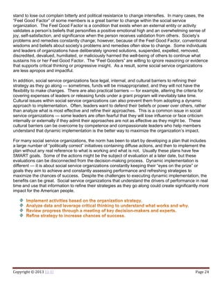 Copyright © 2013 Eli El Page 24
stand to lose out complain bitterly and political resistance to change intensifies. In many cases, the
“Feel Good Factor” of some members is a great barrier to change within the social service
organization. The Feel Good Factor is a condition that exists when an external entity or activity
validates a person’s beliefs that personifies a positive emotional high and an overwhelming sense of
joy, self-satisfaction, and significance when the person receives validation from others. Society’s
problems and remedies constantly change; however, because of the Feel Good Factor, conventional
wisdoms and beliefs about society’s problems and remedies often slow to change. Some individuals
and leaders of organizations have deliberately ignored solutions, suspended, expelled, removed,
discredited, devalued, humiliated, or maliciously harmed the well-being of others to continue what
sustains his or her Feel Good Factor. The “Feel Gooders” are willing to ignore reasoning or evidence
that supports critical thinking or progressive insight. As a result, some social service organizations
are less apropos and impactful.
In addition, social service organizations face legal, internal, and cultural barriers to refining their
strategy as they go along — sometimes, funds will be misappropriated, and they will not have the
flexibility to make changes. There are also practical barriers — for example, altering the criteria for
covering expenses of leaders or releasing funds under a grant program will inevitably take time.
Cultural issues within social service organizations can also prevent them from adopting a dynamic
approach to implementation. Often, leaders want to defend their beliefs or power over others, rather
than analyze what is most effective and refine their approaches. This is a common issue in social
service organizations — some leaders are often fearful that they will lose influence or face criticism
internally or externally if they admit their approaches are not as effective as they might be. These
cultural barriers can be overcome by competence and compassionate leaders who help members
understand that dynamic implementation is the better way to maximize the organization’s impact.
For many social service organizations, the norm has been to start by developing a plan that includes
a large number of “politically correct” initiatives containing diffuse actions, and then to implement the
plan without any real reference to what is working and what is not. Usually these plans have few
SMART goals. Some of the actions might be the subject of evaluation at a later date, but these
evaluations can be disconnected from the decision-making process. Dynamic implementation is
different — it is about social service organizations constantly keeping their “eyes on the prize” or
goals they aim to achieve and constantly assessing performance and refreshing strategies to
maximize the chances of success. Despite the challenges to executing dynamic implementation, the
benefits can be great. Social service organizations that understand the drivers of performance in real
time and use that information to refine their strategies as they go along could create significantly more
impact for the American people.
 