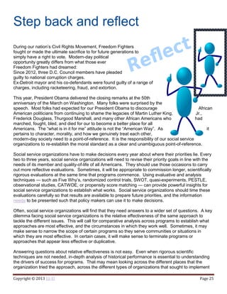 Copyright © 2013 Eli El Page 25
Step back and reflect
During our nation’s Civil Rights Movement, Freedom Fighters
fought or made the ultimate sacrifice to for future generations to
simply have a right to vote. Modern-day political
opportunity greatly differs from what those ever
Freedom Fighters had dreamed:
Since 2012, three D.C. Council members have pleaded
guilty to national corruption charges.
Ex-Detroit mayor and his co-defendants were found guilty of a range of
charges, including racketeering, fraud, and extortion.
This year, President Obama delivered the closing remarks at the 50th
anniversary of the March on Washington. Many folks were surprised by the
speech. Most folks had expected for our President Obama to discourage African
American politicians from continuing to shame the legacies of Martin Luther King, Jr.,
Frederick Douglass, Thurgood Marshall, and many other African Americans who had
marched, fought, bled, and died for our to become a better place for all
Americans. The “what is in it for me” attitude is not the “American Way”. As it
pertains to character, morality, and how we genuinely treat each other,
modern-day society need to a point-of-reference. It is the responsibility of our social service
organizations to re-establish the moral standard as a clear and unambiguous point-of-reference.
Social service organizations have to make decisions every year about where their priorities lie. Every
two to three years, social service organizations will need to revise their priority goals in line with the
needs of its member and quality-of-life of all Americans. They should use those occasions to carry
out more reflective evaluations. Sometimes, it will be appropriate to commission longer, scientifically
rigorous evaluations at the same time that programs commence. Using evaluative and analysis
techniques — such as Five Why’s, randomized control trials, SWOT, quasi-experiments, PESTLE,
observational studies, CATWOE, or propensity score matching — can provide powerful insights for
social service organizations to establish what works. Social service organizations should time these
evaluations carefully so that results are available to prepare future priorities, and the information
needs to be presented such that policy makers can use it to make decisions.
Often, social service organizations will find that they need answers to a wider set of questions. A key
dilemma facing social service organizations is the relative effectiveness of the same approach to
tackle the different issues. This will call for comparative analysis across programs to establish what
approaches are most effective, and the circumstances in which they work well. Sometimes, it may
make sense to narrow the scope of certain programs so they serve communities or situations in
which they are most effective. In certain cases, it will make sense to terminate programs or
approaches that appear less effective or duplicative.
Answering questions about relative effectiveness is not easy. Even when rigorous scientific
techniques are not needed, in-depth analysis of historical performance is essential to understanding
the drivers of success for programs. That may mean looking across the different places that the
organization tried the approach, across the different types of organizations that sought to implement
 