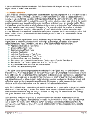 Copyright © 2013 Eli El Page 26
it, or at the different populations served. This form of reflective analysis will help social service
organizations to make future directions.
A task force is a temporary organization created to solve a particular problem. It is considered to be a
more formal ad-hoc committee. A taskforce, or more-commonly task force, is a special committee,
usually of experts, formed expressly for the purpose of studying a particular problem. The task force
usually performs some sort of an audit to assess the current situation, draws up a list of all the current
problems present, and evaluates which ones merit fixing and which ones are actually fixable. Next,
the task force would formulate a set of solutions to the problems and pick the "best" solution to each
problem, as determined by some set of standards. For example, a task force set up to eliminate
excessive government spending might consider a "best" solution to be one that saves the most
money. Normally, the task force presents its findings and proposed solutions to the organization that
called for its formation; it is the responsibility of the organization itself to act upon the task force's
recommendations.
Each Social service organizations should establish a way of instituting Task Forces within the
organization to effectively address issues branding & public image, advocacy, public policy
recommendations, waste, standards, etc. Here is the recommended that framework:
Application to Create a Task Force
Creation of the Task Force
Decommission of Task Force
Volunteer Application
Individual Appointment to Task Force
Individual Withdrawal from Task Force
Involuntary Removal from Task Force
Recommendation Submission or Written Testimony to a Specific Task Force
Request for Oral Testimony Before a Specific Task Force
Approve Task Force Report or Recommendation
Initiate Task Force Investigation
At this point, social service organizations should consider if the goals they set for themselves were
the right ones. A good set of goals will have very few perverse or unintended consequences and will
have addressed the key priorities of the organization and social service organizations. Social service
organizations will also want to consider if their information is timely enough to inform stakeholders
and accurate enough to allow decision-makers to draw sensible conclusions. By stepping back and
reflecting, social service organizations could decide if they need to make changes to their goals,
strategy, and the foundations that form the basis of the implementation phase.
After this, in effect the process starts again — with a revised set of goals and a strategy that reflects
choices about the best way to accomplish. Often, social service organizations will find they do not
need a new vision of what they are trying to achieve, but they may still need to hone their strategy
and goals based on what continual learning.
Note: Effective and quick responses to telephone calls is an indication that the social service
organization may be good. All telephones should be returned within 48 hours. If an expert cannot
call to resolve the matter within 48 hours, a short call should be made to alert the caller that the
correspondence(s) has been properly received, and the matter will be addressed within a specific
time period.
 