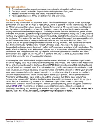 Copyright © 2013 Eli El Page 27
Conduct comparative analysis across programs to determine relative effectiveness.
Find ways to reduce overlap, fragmentation and duplication of programs.
Assess if the data collected was timely, relevant and reliable.
Revisit goals to assess if they are still relevant and appropriate.
This was a very unfortunate, but avoidable event. The fatal shooting of Trayvon Martin by George
Zimmerman took place on the night of February 26, 2012, in Sanford, Florida. Martin was a 17-year-
old African American high school student. George Zimmerman, a 28-year-old mixed-race Hispanic,
was the neighborhood watch coordinator for the gated community where Martin was temporarily
staying and where the shooting took place. Following an earlier call from Zimmerman, police arrived
within two minutes of a gunshot during an altercation in which Zimmerman fatally shot Martin, who did
not have any weapons. Zimmerman was taken into custody, treated for head injuries, and questioned
for five hours. The police chief said that Zimmerman was released because there was no evidence to
refute Zimmerman's claim of having acted in self-defense, and that under Florida's Stand Your
Ground statute, the police were prohibited by law from making an arrest. The police chief also said
that Zimmerman had a right to defend himself with lethal force. As news of the case spread,
thousands of protestors across the country called for Zimmerman's arrest and a full investigation. Six
weeks after the shooting, amid widespread, intense, and in some cases misleading media coverage,
Zimmerman was charged with murder by a special prosecutor appointed by Governor Rick Scott.
Zimmerman's trial began on June 10, 2013, in Sanford. On July 13, 2013, a jury acquitted him of
second-degree murder and of manslaughter charges.
With adequate need assessments and goal-focused leaders within our social service organizations,
the whole tragedy could have been proactively mitigated and avoided. The National Rifle Association
(NRA) and American Legislative Exchange Council (ALEC) convinced primary Red state legislatures
to adopt "stand‑your‑ground" laws. If social services had goal-focused compassionate leaders, task
force structures, and robust advocacy programs in place prior to the adoption of "stand‑your‑ground"
laws, many unwarranted murders would be avoid. In our divisive society, it is almost impossible to
convince legislators to enact further laws to repeal "stand‑your‑ground". This is primary because
Americans want to protect Rights at all costs and the NRA says that “Stand-Your-Ground” is a
“fundamental human right”. Whether the leaders are downright incompetent or simply do not give a
damn, the practices of electing leaders of social service organizations based on popularity,
intimidation, charisma, impressive degrees, attrition, political posturing, power struggles, or celebrity
status . The members of social service organizations need to get serious about
promoting, articulating, and exhibiting the tenets of their organizations. “…is not to be treated like a
country club. For many Americans, stuff {$#!+} is getting real out here!”.
 