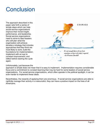 Copyright © 2013 Eli El Page 29
Conclusion
The approach described in this
paper sets forth a series of
simple steps which can help
social service organizations
improve their moral insight,
performance, and leadership.
Social service organizations
need to strive to elect leaders
who will plan what the
organization will achieve;
develop a strategy that includes
approaches that they think are
most likely to work; build the
foundations for implementation;
implement with an eye to
constant improvement; and
reflect before starting the cycle
again.
Unfortunately, just because the
approach is simple does not mean that it is easy to implement. Implementation requires considerable
focus and a commitment to constant learning that may be hard for some leaders of social service
organizations. For social service organizations, which often operate in the political spotlight, it can be
even harder to implement these ideas.
Nevertheless, the rewards of applying them are enormous. If social service organizations are able to
rightfully manage their activity in a resourceful, they can have a positive impact on the lives of all
Americans.
 