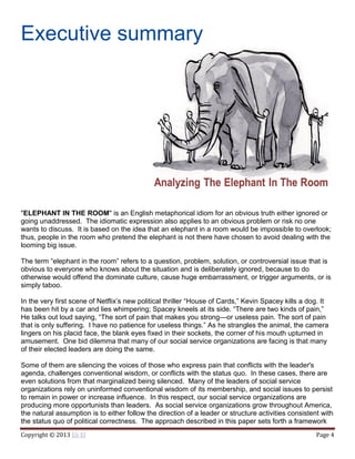 Copyright © 2013 Eli El Page 4
Executive summary
"ELEPHANT IN THE ROOM" is an English metaphorical idiom for an obvious truth either ignored or
going unaddressed. The idiomatic expression also applies to an obvious problem or risk no one
wants to discuss. It is based on the idea that an elephant in a room would be impossible to overlook;
thus, people in the room who pretend the elephant is not there have chosen to avoid dealing with the
looming big issue.
The term “elephant in the room” refers to a question, problem, solution, or controversial issue that is
obvious to everyone who knows about the situation and is deliberately ignored, because to do
otherwise would offend the dominate culture, cause huge embarrassment, or trigger arguments, or is
simply taboo.
In the very first scene of Netflix’s new political thriller “House of Cards,” Kevin Spacey kills a dog. It
has been hit by a car and lies whimpering; Spacey kneels at its side. “There are two kinds of pain,”
He talks out loud saying, “The sort of pain that makes you strong—or useless pain. The sort of pain
that is only suffering. I have no patience for useless things.” As he strangles the animal, the camera
lingers on his placid face, the blank eyes fixed in their sockets, the corner of his mouth upturned in
amusement. One bid dilemma that many of our social service organizations are facing is that many
of their elected leaders are doing the same.
Some of them are silencing the voices of those who express pain that conflicts with the leader's
agenda, challenges conventional wisdom, or conflicts with the status quo. In these cases, there are
even solutions from that marginalized being silenced. Many of the leaders of social service
organizations rely on uninformed conventional wisdom of its membership, and social issues to persist
to remain in power or increase influence. In this respect, our social service organizations are
producing more opportunists than leaders. As social service organizations grow throughout America,
the natural assumption is to either follow the direction of a leader or structure activities consistent with
the status quo of political correctness. The approach described in this paper sets forth a framework
 