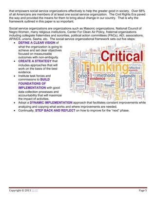 Copyright © 2013 Eli El Page 5
that empowers social service organizations effectively to help the greater good in society. Over 68%
of all Americans are members of at least one social service organization. The Civil Rights Era paved
the way and provided the means for them to bring about change in our country. That is why the
framework outlined in this paper is so important.
Social service organizations are organizations such as Masonic organizations, National Council of
Negro Women, many religious institutions, Center For Clean Air Policy, fraternal organizations
including collegiate fraternities and sororities, political action committees (PACs), AEI, associations,
APAICS, unions, Sasha, etc. The social service organizational framework sets out five steps:
 of
what the organization is going to
achieve and set clear objectives
focused on measureable
outcomes with non-ambiguity.
 that
includes approaches that will
work on the basis of the best
evidence.
 Institute task forces and
commissions to
with good
data collection processes and
accountability that will maximize
the impact of activities.
 Adopt a approach that facilitates constant improvements while
analyzing and copying what works and where improvements are needed.
 Continually, on how to improve for the “next” phase.
 