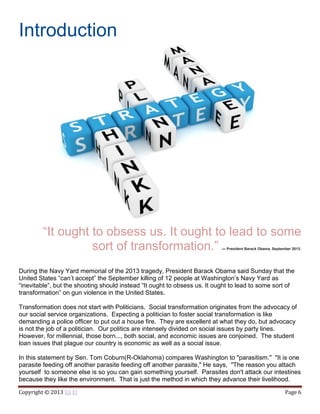 Copyright © 2013 Eli El Page 6
Introduction
“It ought to obsess us. It ought to lead to some
sort of transformation.” — President Barack Obama, September 20131
During the Navy Yard memorial of the 2013 tragedy, President Barack Obama said Sunday that the
United States “can’t accept” the September killing of 12 people at Washington’s Navy Yard as
“inevitable”, but the shooting should instead “It ought to obsess us. It ought to lead to some sort of
transformation” on gun violence in the United States.
Transformation does not start with Politicians. Social transformation originates from the advocacy of
our social service organizations. Expecting a politician to foster social transformation is like
demanding a police officer to put out a house fire. They are excellent at what they do, but advocacy
is not the job of a politician. Our politics are intensely divided on social issues by party lines.
However, for millennial, those born..., both social, and economic issues are conjoined. The student
loan issues that plague our country is economic as well as a social issue.
In this statement by Sen. Tom Coburn(R-Oklahoma) compares Washington to "parasitism." "It is one
parasite feeding off another parasite feeding off another parasite," He says, "The reason you attach
yourself to someone else is so you can gain something yourself. Parasites don't attack our intestines
because they like the environment. That is just the method in which they advance their livelihood.
 