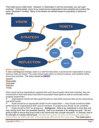 Copyright © 2013 Eli El Page 7
That might sound a little harsh. However, in Washington if can't be connected, you can’t gain
anything." Unfortunately, many of our social service organizations have adopted and practice this
same "parasitism" mindset. Many of the leaders are elected based on popularity or backroom
dealings.
Define a clear vision
A clear unambiguous strategic vision is a vital first step when a social service organization or group
wants to make an impact. The vision should state what it is trying to achieve, and establish clarity
around key priorities. The vision should be -
pecific
easurable
ttainable
elevant
imely
When social service organizations organize their work around goals rather than activities, they are
incentivized to think hard about how best to accomplish these goals as well as continually review
progress toward them.
Organizations should set clear goals focused on real-world outcomes that can be measured by
real-world results.
Goals should be an appropriate stretch for the organization — they should incentivize better
performance for organizational staff, council members, or programs but should not be unrealistic.
Goals should be NOT be ambiguous. Ambiguous - Able to be understood in more than one
way: having more than one possible meaning. Here is an example of an ambiguous goal – We are
going to fight to ensure that every child in the community has a proper education. In contrast, here is
an example of a clearly defined goal – No later than quarter two of the next fiscal year, each high
school within our district will offer a free eight-week after-school ACT prep class. The stated goal is
 