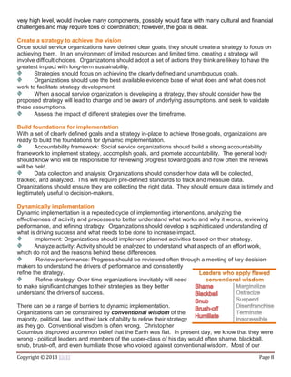 Copyright © 2013 Eli El Page 8
very high level, would involve many components, possibly would face with many cultural and financial
challenges and may require tons of coordination; however, the goal is clear.
Create a strategy to achieve the vision
Once social service organizations have defined clear goals, they should create a strategy to focus on
achieving them. In an environment of limited resources and limited time, creating a strategy will
involve difficult choices. Organizations should adopt a set of actions they think are likely to have the
greatest impact with long-term sustainability.
Strategies should focus on achieving the clearly defined and unambiguous goals.
Organizations should use the best available evidence base of what does and what does not
work to facilitate strategy development.
When a social service organization is developing a strategy, they should consider how the
proposed strategy will lead to change and be aware of underlying assumptions, and seek to validate
these assumptions.
Assess the impact of different strategies over the timeframe.
Build foundations for implementation
With a set of clearly defined goals and a strategy in-place to achieve those goals, organizations are
ready to build the foundations for dynamic implementation.
Accountability framework: Social service organizations should build a strong accountability
framework to implement strategy, accomplish goals, and promote accountability. The general body
should know who will be responsible for reviewing progress toward goals and how often the reviews
will be held.
Data collection and analysis: Organizations should consider how data will be collected,
tracked, and analyzed. This will require pre-defined standards to track and measure data.
Organizations should ensure they are collecting the right data. They should ensure data is timely and
legitimately useful to decision-makers.
Dynamically implementation
Dynamic implementation is a repeated cycle of implementing interventions, analyzing the
effectiveness of activity and processes to better understand what works and why it works, reviewing
performance, and refining strategy. Organizations should develop a sophisticated understanding of
what is driving success and what needs to be done to increase impact.
Implement: Organizations should implement planned activities based on their strategy.
Analyze activity: Activity should be analyzed to understand what aspects of an effort work,
which do not and the reasons behind these differences.
Review performance: Progress should be reviewed often through a meeting of key decision-
makers to understand the drivers of performance and consistently
refine the strategy.
Refine strategy: Over time organizations inevitably will need
to make significant changes to their strategies as they better
understand the drivers of success.
There can be a range of barriers to dynamic implementation.
Organizations can be constrained by conventional wisdom of the
majority, political, law, and their lack of ability to refine their strategy
as they go. Conventional wisdom is often wrong. Christopher
Columbus disproved a common belief that the Earth was flat. In present day, we know that they were
wrong - political leaders and members of the upper-class of his day would often shame, blackball,
snub, brush-off, and even humiliate those who voiced against conventional wisdom. Most of our
 