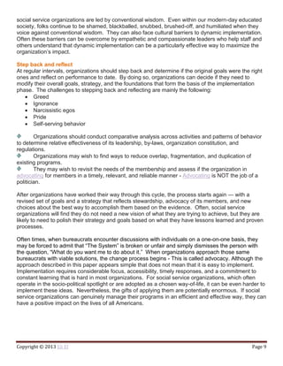 Copyright © 2013 Eli El Page 9
social service organizations are led by conventional wisdom. Even within our modern-day educated
society, folks continue to be shamed, blackballed, snubbed, brushed-off, and humiliated when they
voice against conventional wisdom. They can also face cultural barriers to dynamic implementation.
Often these barriers can be overcome by empathetic and compassionate leaders who help staff and
others understand that dynamic implementation can be a particularly effective way to maximize the
organization’s impact.
Step back and reflect
At regular intervals, organizations should step back and determine if the original goals were the right
ones and reflect on performance to date. By doing so, organizations can decide if they need to
modify their overall goals, strategy, and the foundations that form the basis of the implementation
phase. The challenges to stepping back and reflecting are mainly the following:
 Greed
 Ignorance
 Narcissistic egos
 Pride
 Self-serving behavior
Organizations should conduct comparative analysis across activities and patterns of behavior
to determine relative effectiveness of its leadership, by-laws, organization constitution, and
regulations.
Organizations may wish to find ways to reduce overlap, fragmentation, and duplication of
existing programs.
They may wish to revisit the needs of the membership and assess if the organization in
advocating for members in a timely, relevant, and reliable manner - Advocating is NOT the job of a
politician.
After organizations have worked their way through this cycle, the process starts again — with a
revised set of goals and a strategy that reflects stewardship, advocacy of its members, and new
choices about the best way to accomplish them based on the evidence. Often, social service
organizations will find they do not need a new vision of what they are trying to achieve, but they are
likely to need to polish their strategy and goals based on what they have lessons learned and proven
processes.
Often times, when bureaucrats encounter discussions with individuals on a one-on-one basis, they
may be forced to admit that “The System” is broken or unfair and simply dismisses the person with
the question, “What do you want me to do about it.” When organizations approach those same
bureaucrats with viable solutions, the change process begins - This is called advocacy. Although the
approach described in this paper appears simple that does not mean that it is easy to implement.
Implementation requires considerable focus, accessibility, timely responses, and a commitment to
constant learning that is hard in most organizations. For social service organizations, which often
operate in the socio-political spotlight or are adopted as a chosen way-of-life, it can be even harder to
implement these ideas. Nevertheless, the gifts of applying them are potentially enormous. If social
service organizations can genuinely manage their programs in an efficient and effective way, they can
have a positive impact on the lives of all Americans.
 
