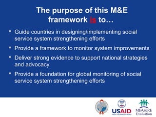 The purpose of this M&E
              framework is to…
 Guide countries in designing/implementing social
  service system strengthening efforts
 Provide a framework to monitor system improvements
 Deliver strong evidence to support national strategies
  and advocacy
 Provide a foundation for global monitoring of social
  service system strengthening efforts
 