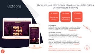 Surprenez votre communauté et collectez des datas grâce à
un jeu concours marketingOctobre
TIPS
Générez du traﬁc sur votre site web en utilisant les boutons
personnalisés de redirection vers votre site web en ﬁn de jeu.
Octobre Rose
Proﬁtez de ce temps fort engagé pour interpeller vos cibles en
les invitant à participer à un concours photo. Fidélisez votre
communauté différemment. Testez le Photo Contest !
Vacances de Toussaint
Récompensez petits et grands en lançant des déﬁs et en
proposant des récompenses à gagner. C’est l’occasion
d’engager vos audiences tout en les ﬁdélisant ! Testez le Bonto !
Halloween
Tirez le meilleur parti de cette fête populaire en sortant vos
créas les plus originales pour surprendre vos fans et faites
gagner des lots avec un jeu effrayant. Testez le Lucky One !
1er Octobre
Rentrée des
classes
16 Octobre 31 Octobre
Halloween
Vacances de
la Toussaint
 