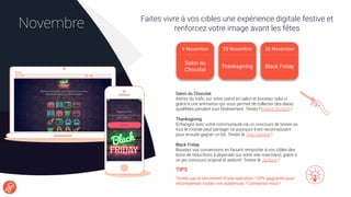 Faites vivre à vos cibles une expérience digitale festive et
renforcez votre image avant les fêtesNovembre
Salon du Chocolat
Attirez du traﬁc sur votre stand en salon et boostez celui-ci
grâce à une animation qui vous permet de collecter des datas
qualiﬁées pendant tout l’événement. Testez l’Instant Scratch !
Thanksgiving
Échangez avec votre communauté via un concours de textes où
tout le monde peut partager ce pourquoi il est reconnaissant
pour ensuite gagner un lot. Testez le Text Contest !
Black Friday
Boostez vos conversions en faisant remporter à vos cibles des
bons de réductions à dépenser sur votre site marchand, grâce à
un jeu concours original et addictif. Testez le Jackpot !
TIPS
Tentés par le lancement d’une opération 100% gagnante pour
récompenser toutes vos audiences ? Contactez-nous !
6 Novembre
Salon du
Chocolat
25 Novembre 26 Novembre
Black FridayThanksgiving
 