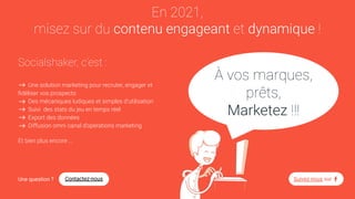 En 2021,
misez sur du contenu engageant et dynamique !
Socialshaker, c’est :
Une solution marketing pour recruter, engager et
ﬁdéliser vos prospects
Des mécaniques ludiques et simples d’utilisation
Suivi des stats du jeu en temps réel
Export des données
Diffusion omni canal d’opérations marketing
Et bien plus encore ...
Une question ? Contactez-nous Suivez-nous sur
À vos marques,
prêts,
Marketez !!!
 