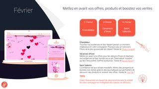 Mettez en avant vos offres, produits et boostez vos ventes
Février
TIPS
Créez l’événement en faisant du teasing et boostez la viralité
de votre campagne en multipliant des canaux de diffusion.
Chandeleur
Touchez vos audiences en leur faisant passer un moment
chaleureux en votre compagnie. Pourquoi pas un concours
Photo de la plus grosse pile de crêpes? Testez le Photo Contest!
Vacances d’hiver
Mettez en avant vos offres pour les séjours d’hiver et réactivez
vos audiences en last minute via un jeu “Destination mystère”
qui leur fera proﬁter d’offres exclusives. Testez le Secret Word !
Saint Valentin
La tendance est aux achats impulsifs. Attirez des prospects et
boostez vos ventes grâce à des jeux ludiques qui permettent de
découvrir des produits et recevoir des offres. Testez le Tap Tap !
2 Février
Chandeleur
6 Février 14 Février
Saint
Valentin
Vacances
d’hiver
 